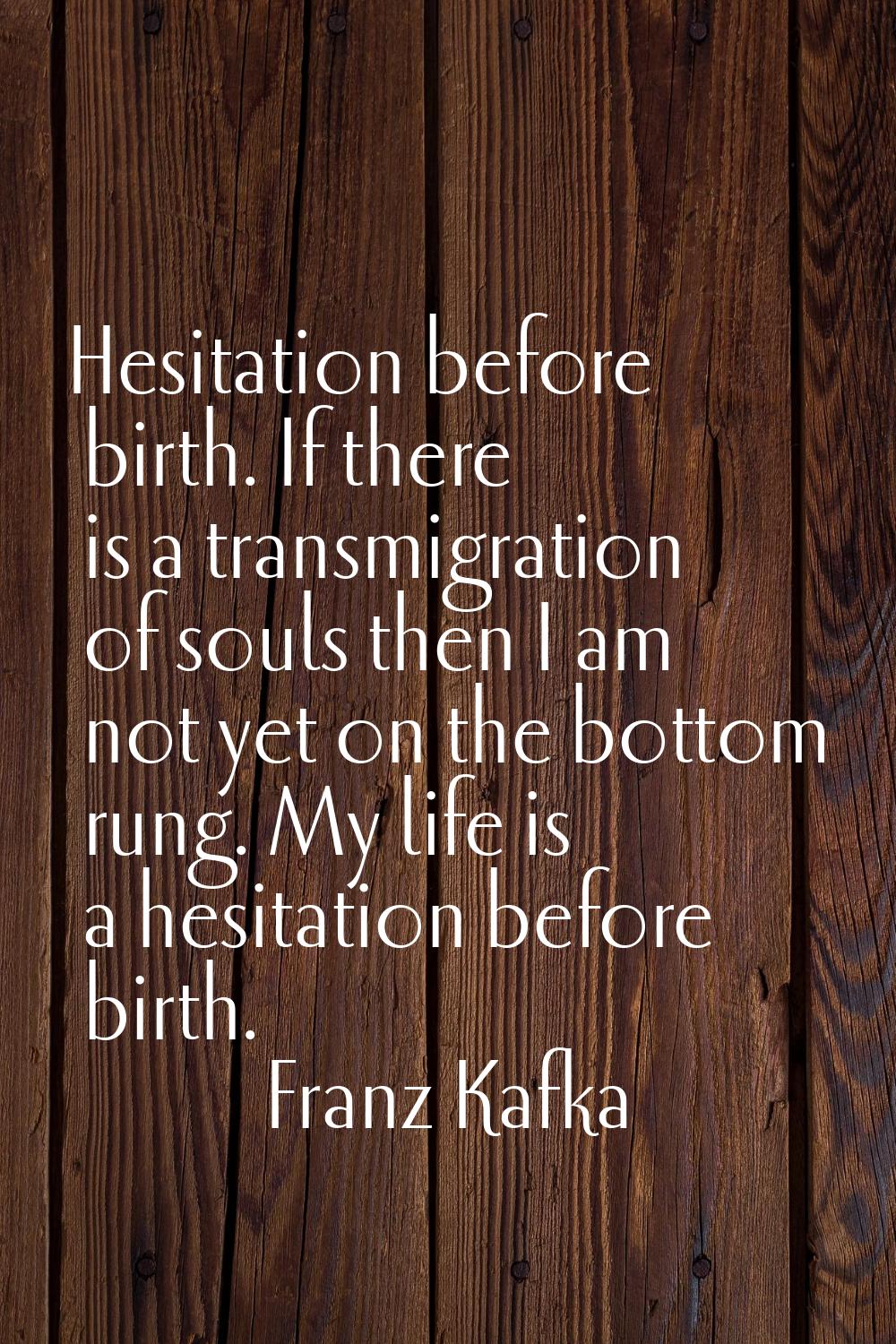 Hesitation before birth. If there is a transmigration of souls then I am not yet on the bottom rung