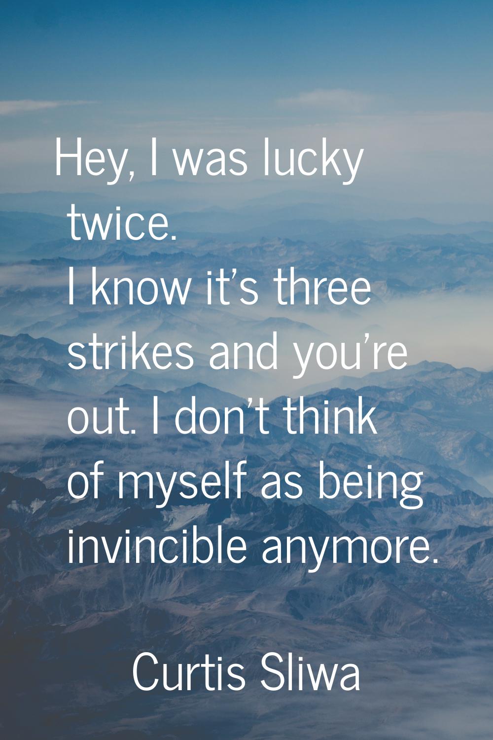 Hey, I was lucky twice. I know it's three strikes and you're out. I don't think of myself as being 
