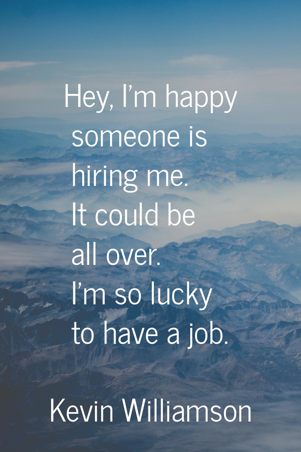 Hey, I'm happy someone is hiring me. It could be all over. I'm so lucky to have a job.