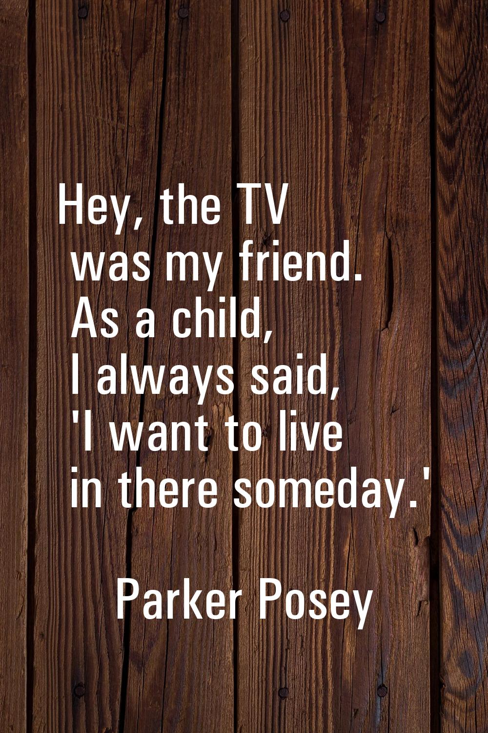 Hey, the TV was my friend. As a child, I always said, 'I want to live in there someday.'