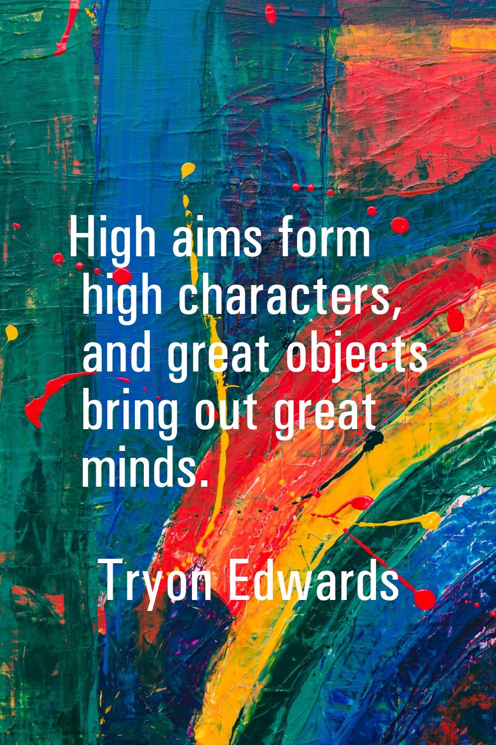 High aims form high characters, and great objects bring out great minds.
