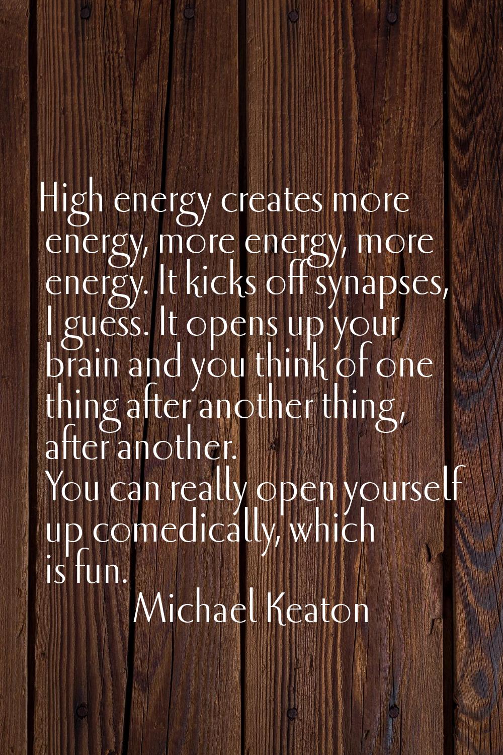 High energy creates more energy, more energy, more energy. It kicks off synapses, I guess. It opens