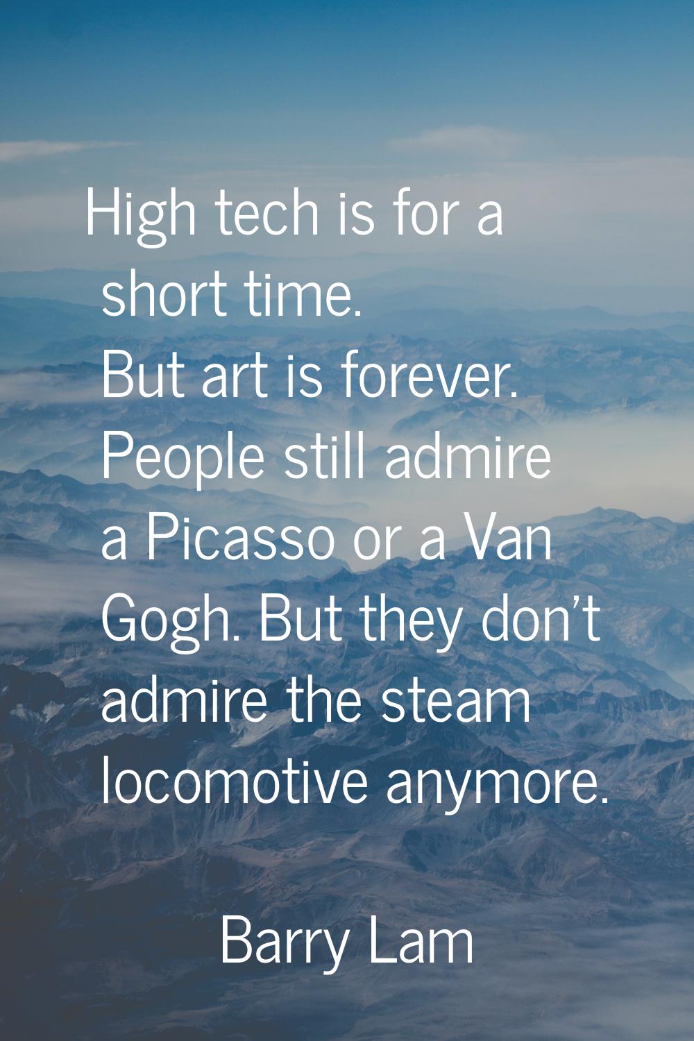 High tech is for a short time. But art is forever. People still admire a Picasso or a Van Gogh. But