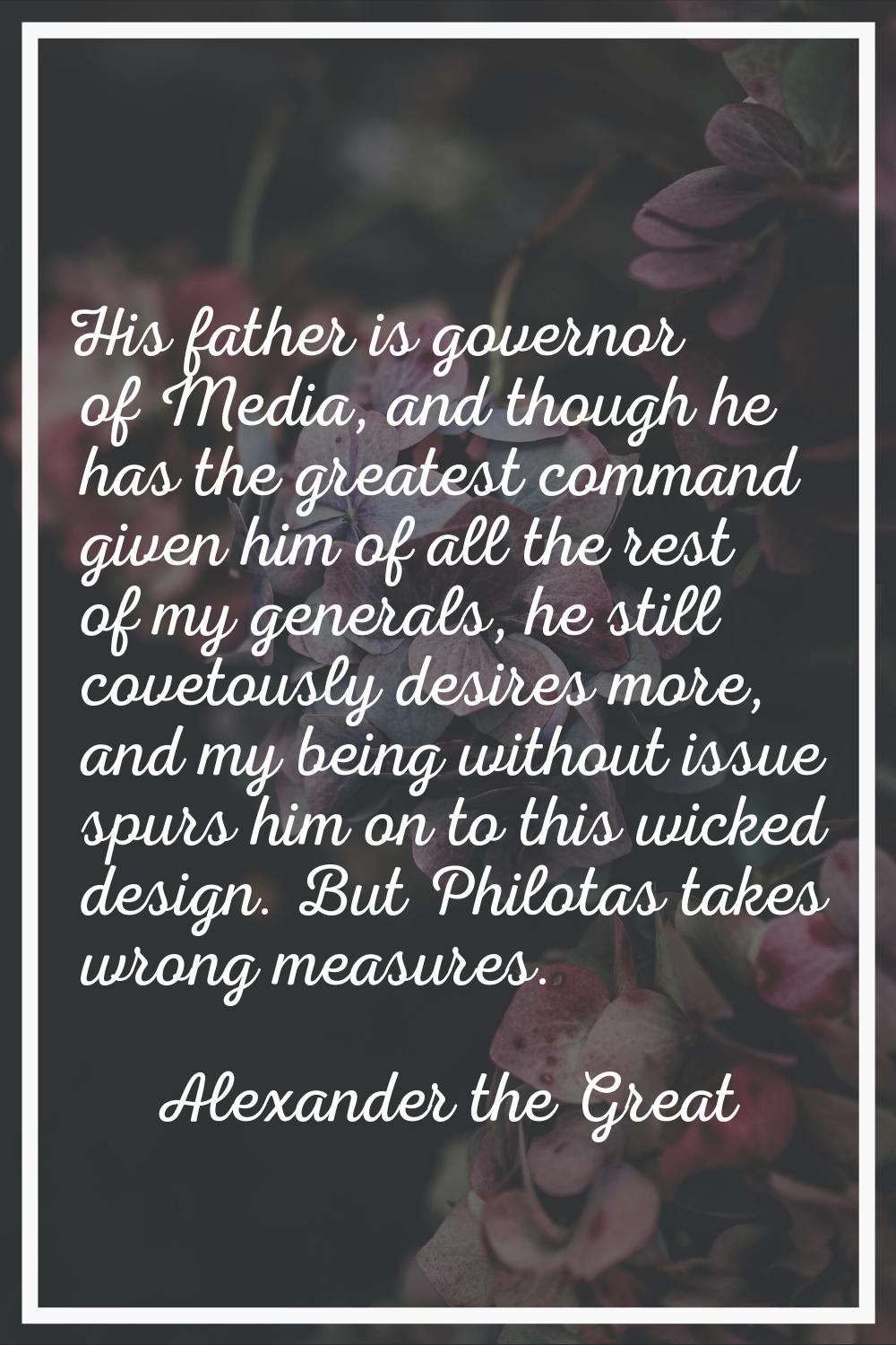 His father is governor of Media, and though he has the greatest command given him of all the rest o