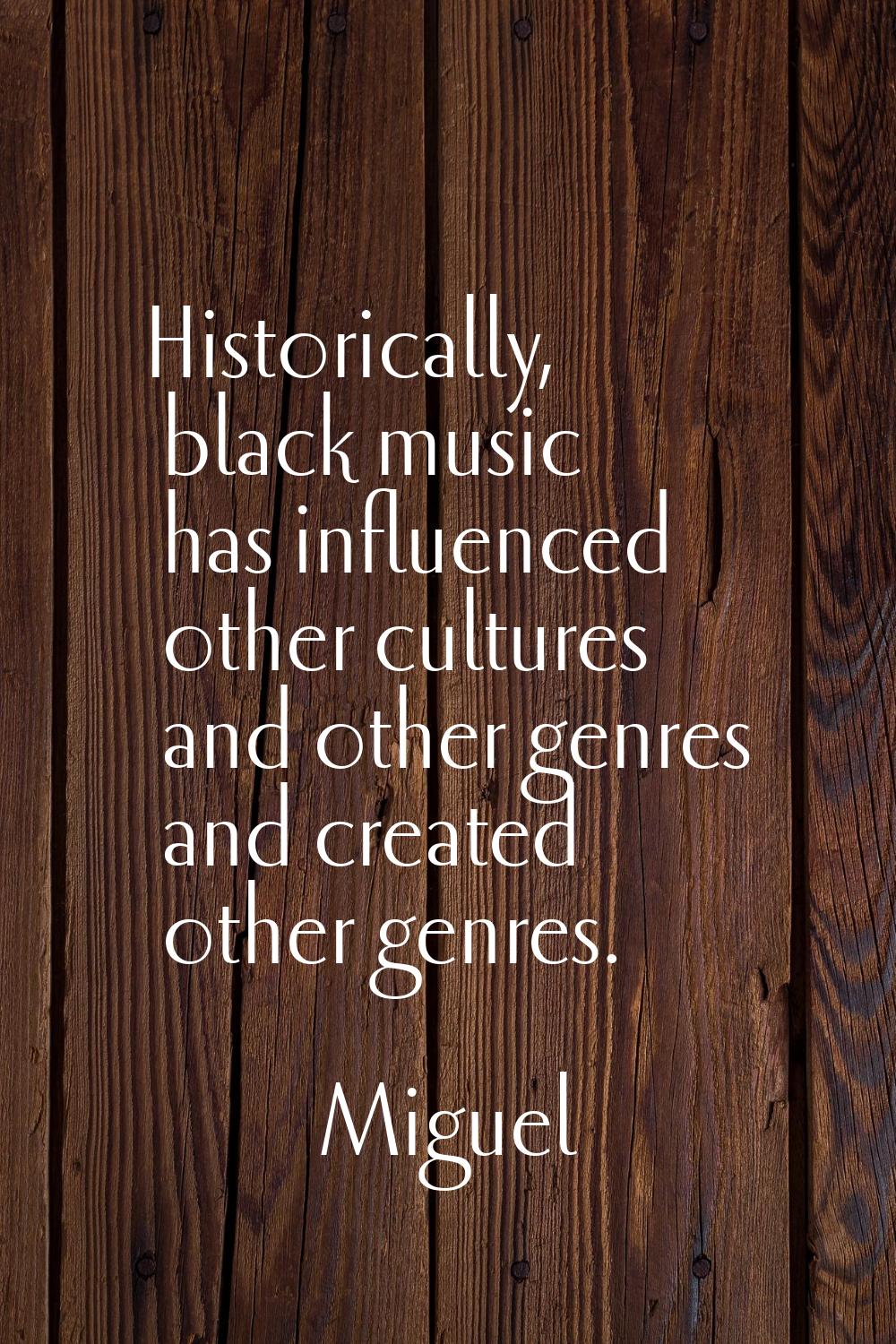 Historically, black music has influenced other cultures and other genres and created other genres.