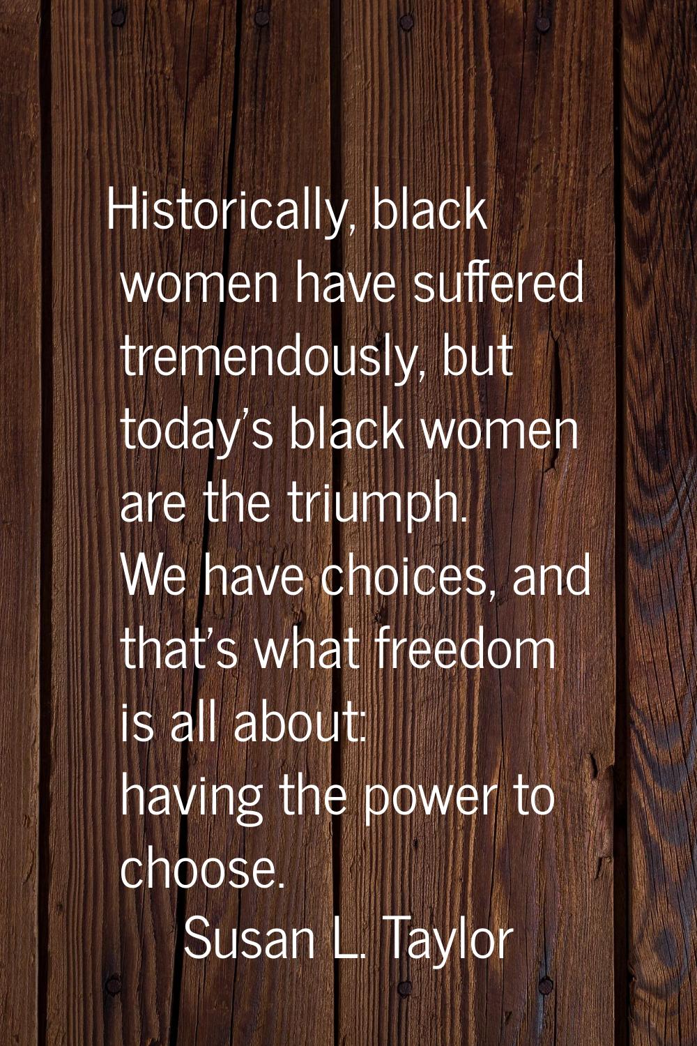 Historically, black women have suffered tremendously, but today's black women are the triumph. We h