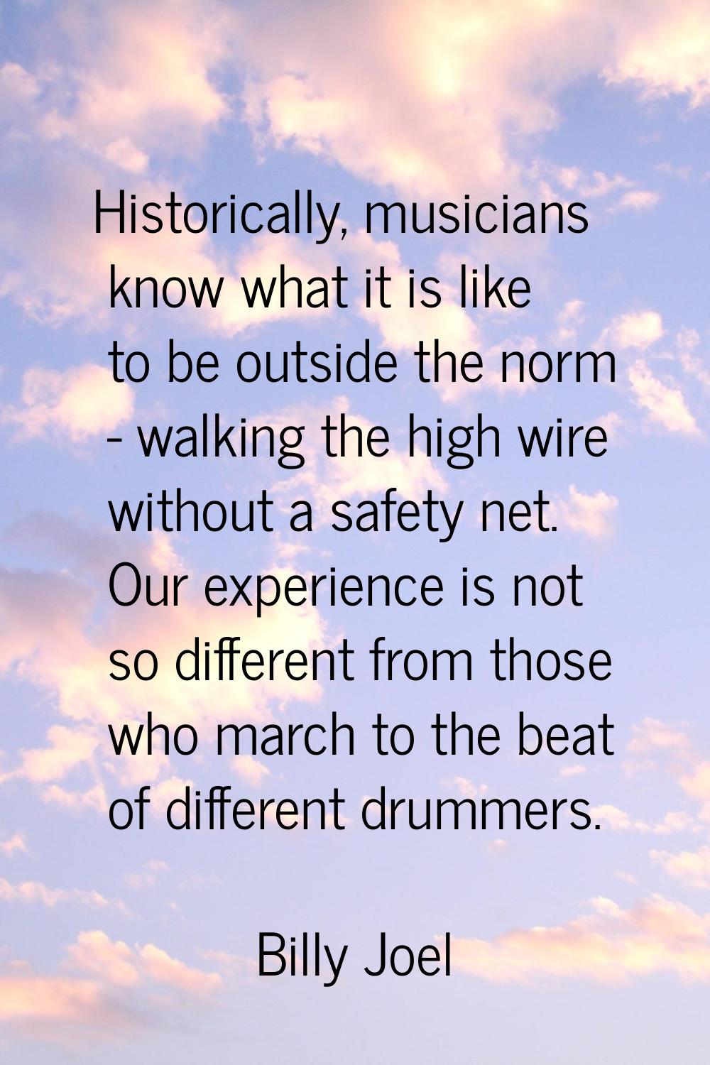 Historically, musicians know what it is like to be outside the norm - walking the high wire without