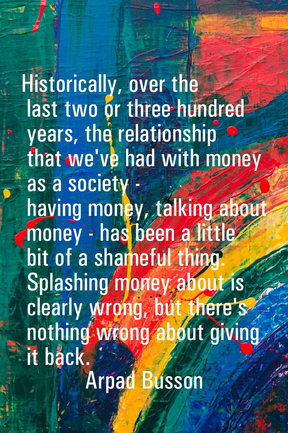Historically, over the last two or three hundred years, the relationship that we've had with money 