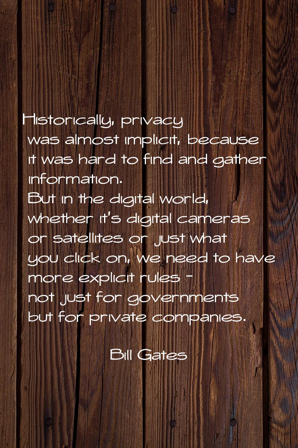 Historically, privacy was almost implicit, because it was hard to find and gather information. But 