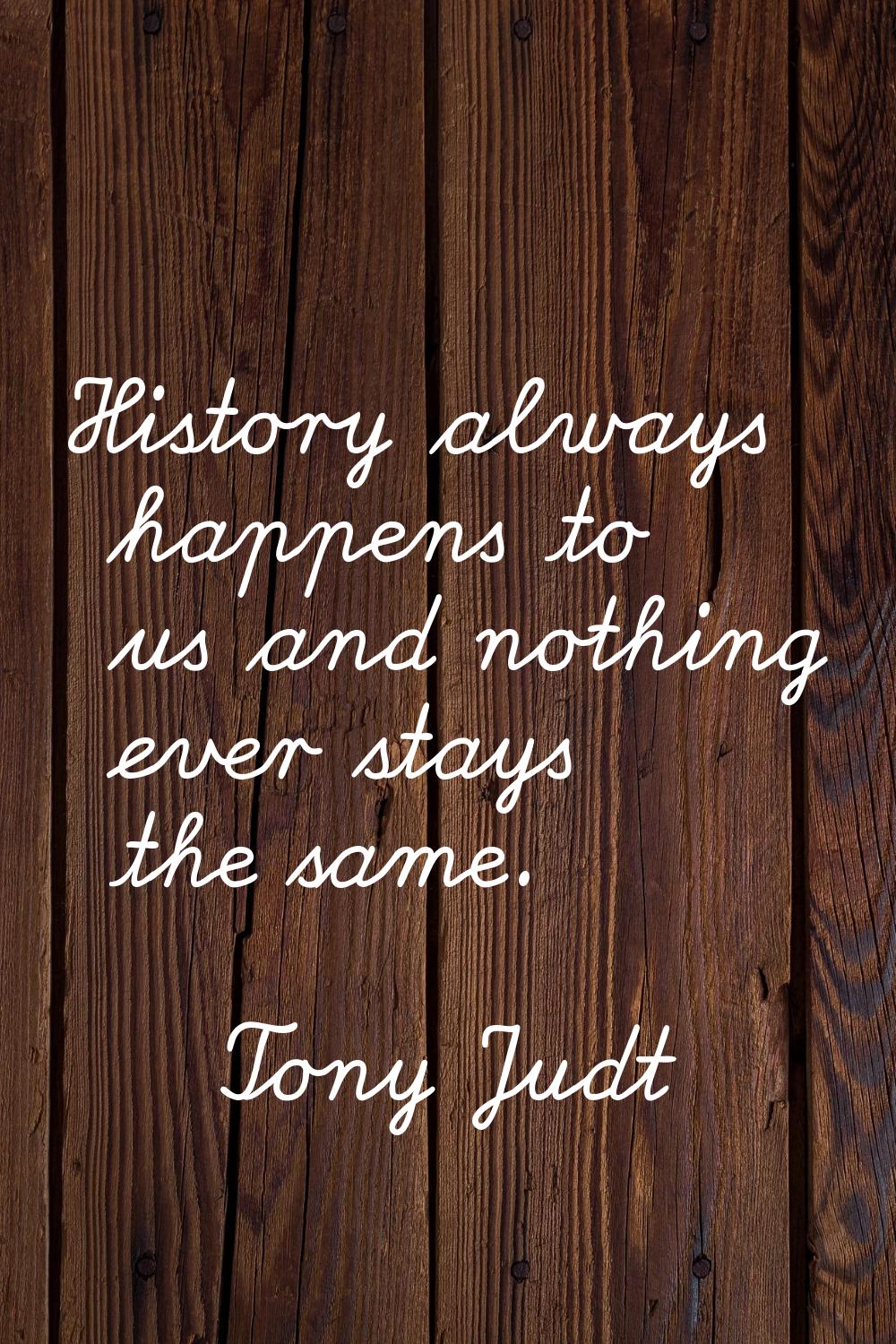 History always happens to us and nothing ever stays the same.