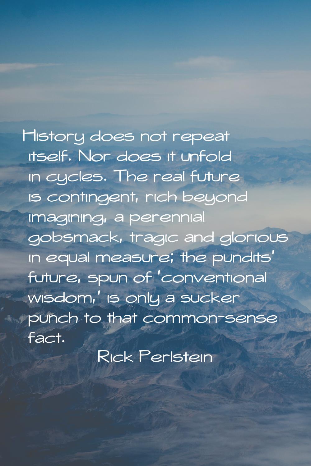 History does not repeat itself. Nor does it unfold in cycles. The real future is contingent, rich b