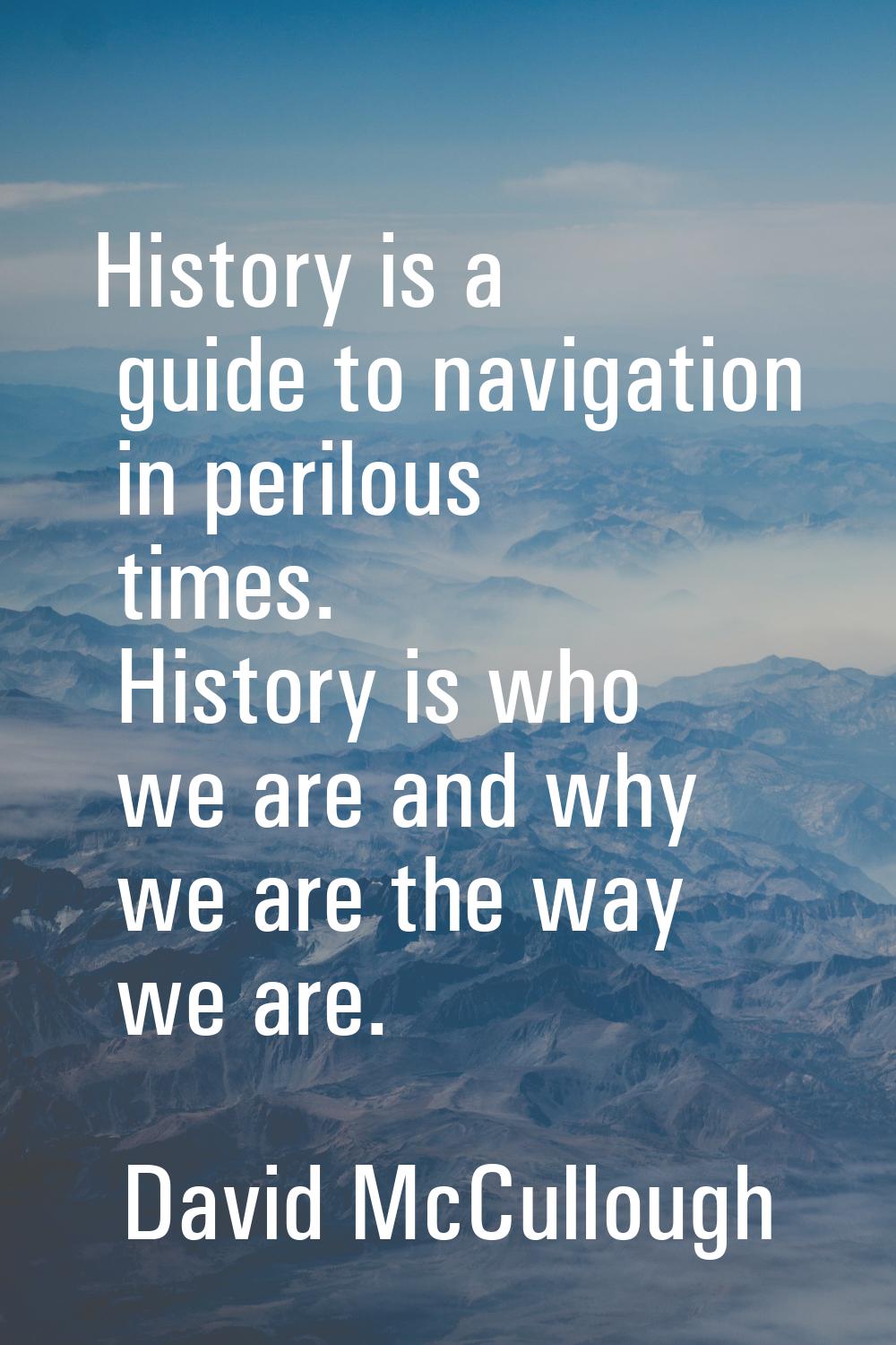 History is a guide to navigation in perilous times. History is who we are and why we are the way we