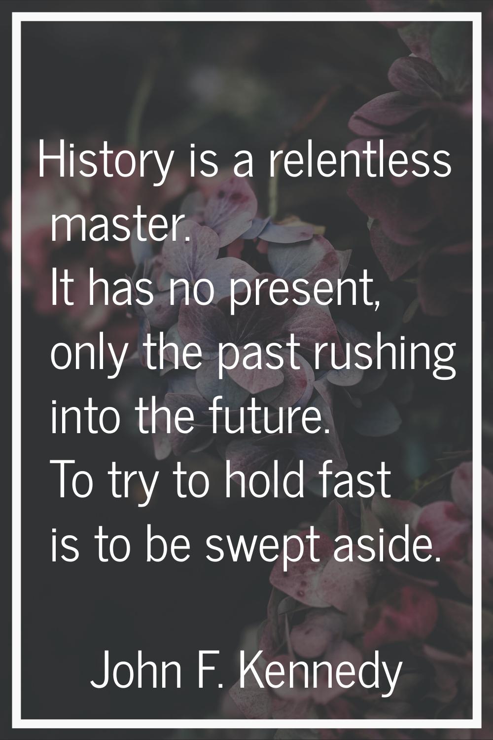 History is a relentless master. It has no present, only the past rushing into the future. To try to