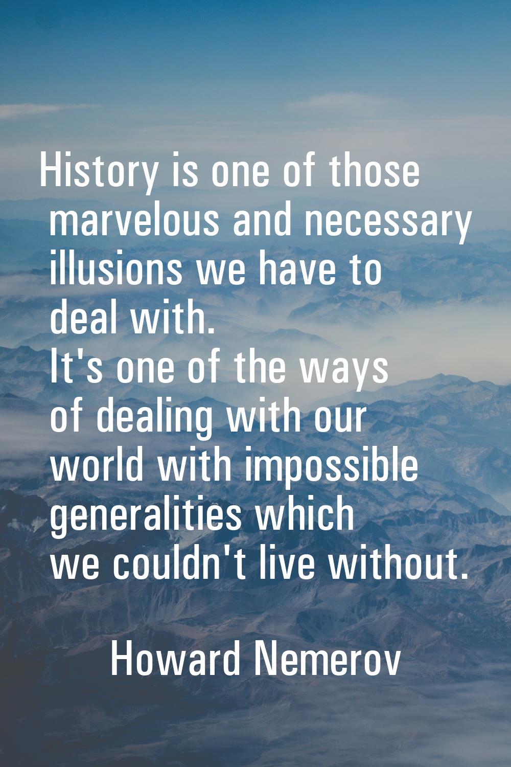 History is one of those marvelous and necessary illusions we have to deal with. It's one of the way