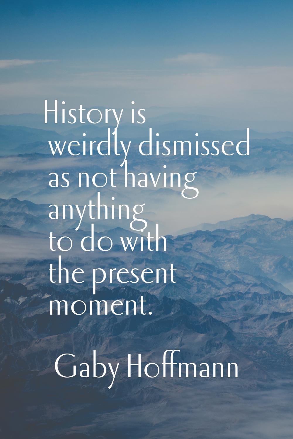 History is weirdly dismissed as not having anything to do with the present moment.