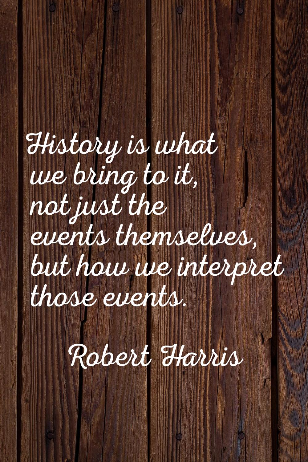 History is what we bring to it, not just the events themselves, but how we interpret those events.