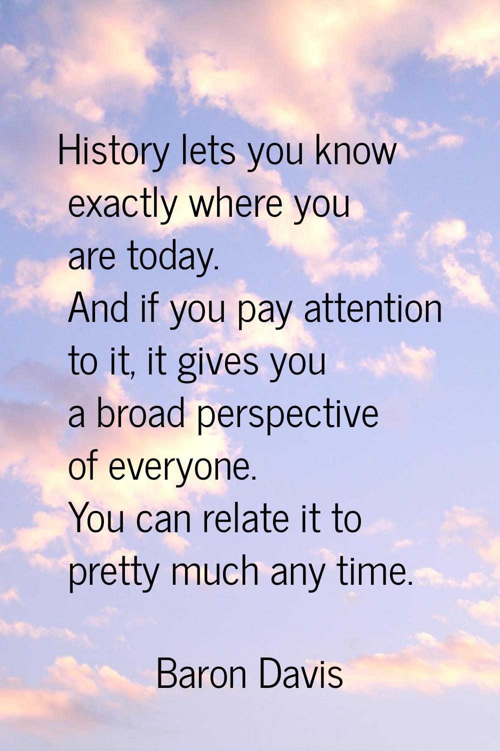 History lets you know exactly where you are today. And if you pay attention to it, it gives you a b