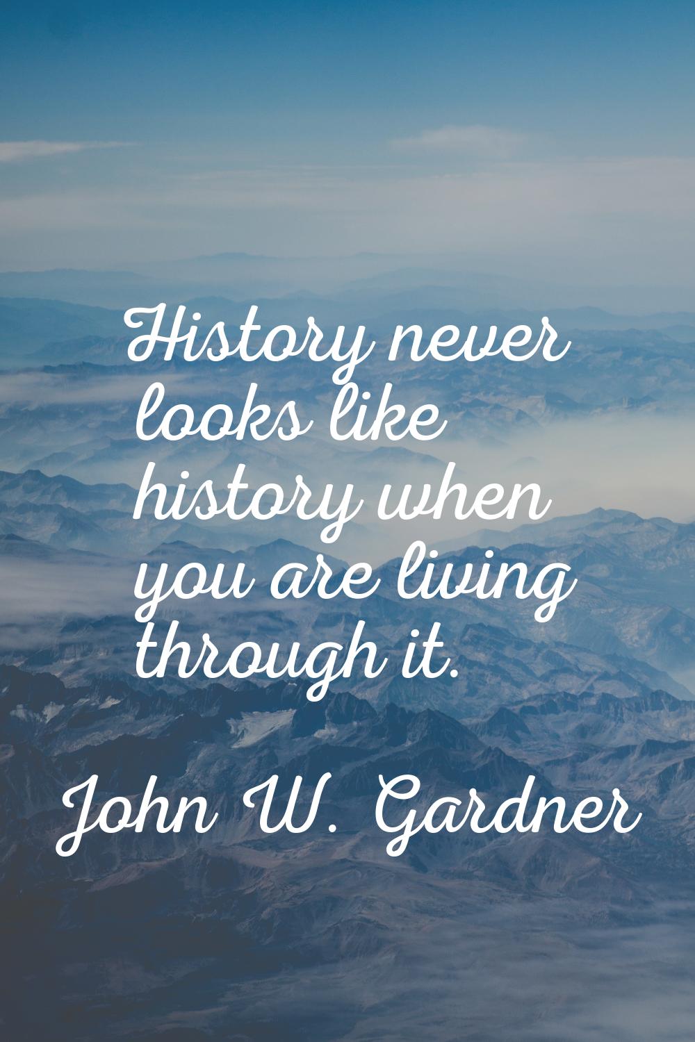 History never looks like history when you are living through it.