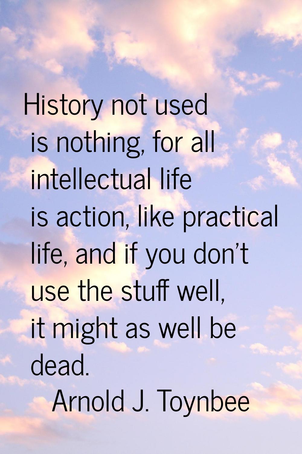 History not used is nothing, for all intellectual life is action, like practical life, and if you d