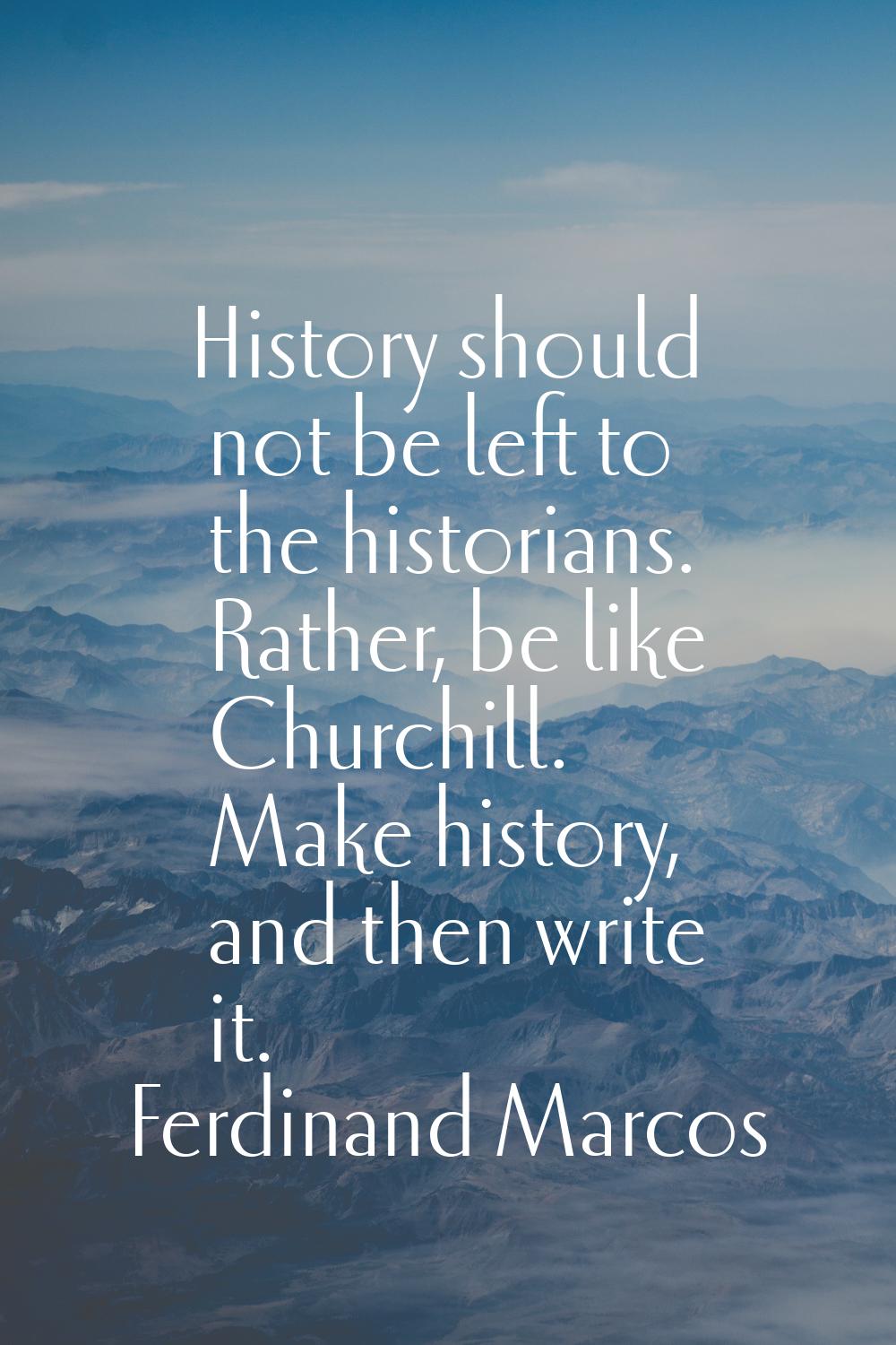 History should not be left to the historians. Rather, be like Churchill. Make history, and then wri