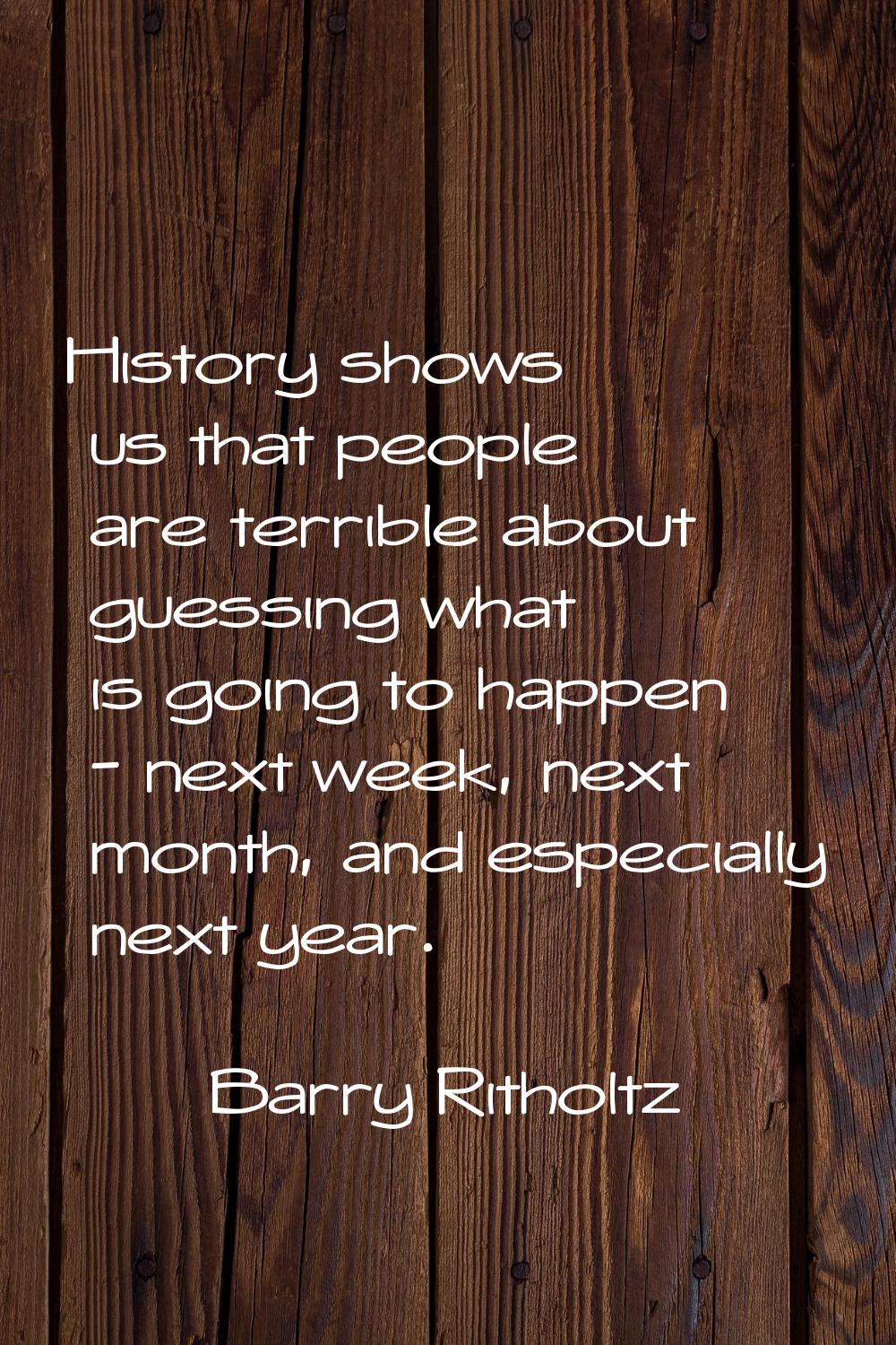 History shows us that people are terrible about guessing what is going to happen - next week, next 