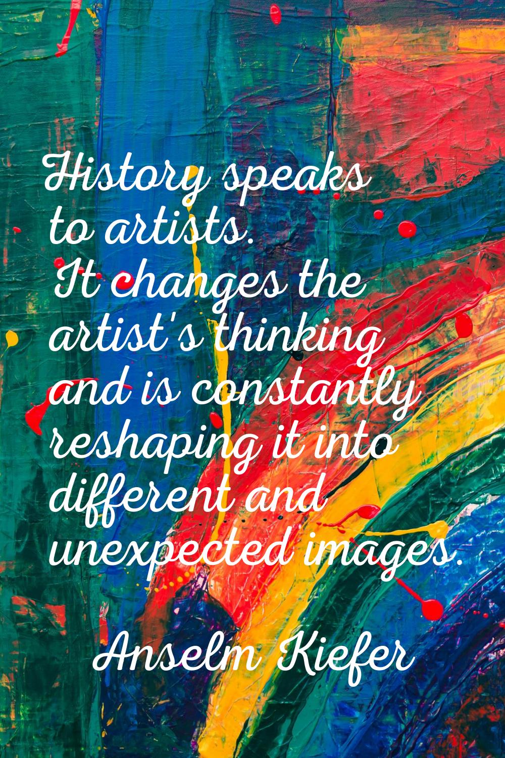 History speaks to artists. It changes the artist's thinking and is constantly reshaping it into dif