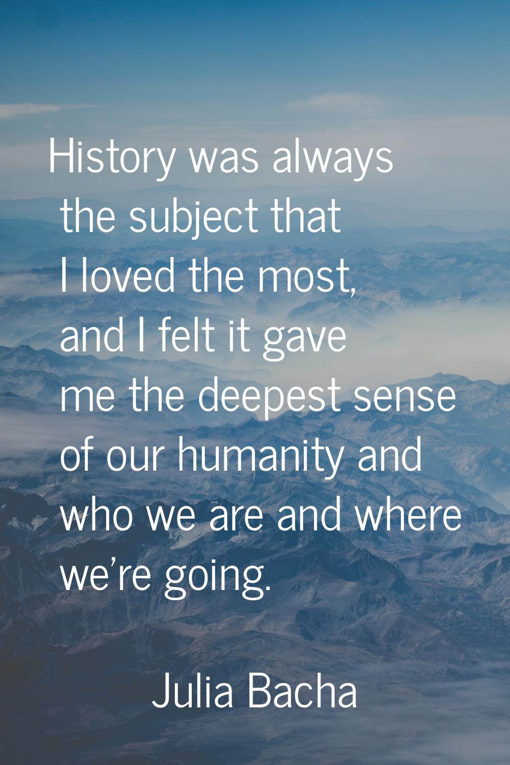 History was always the subject that I loved the most, and I felt it gave me the deepest sense of ou