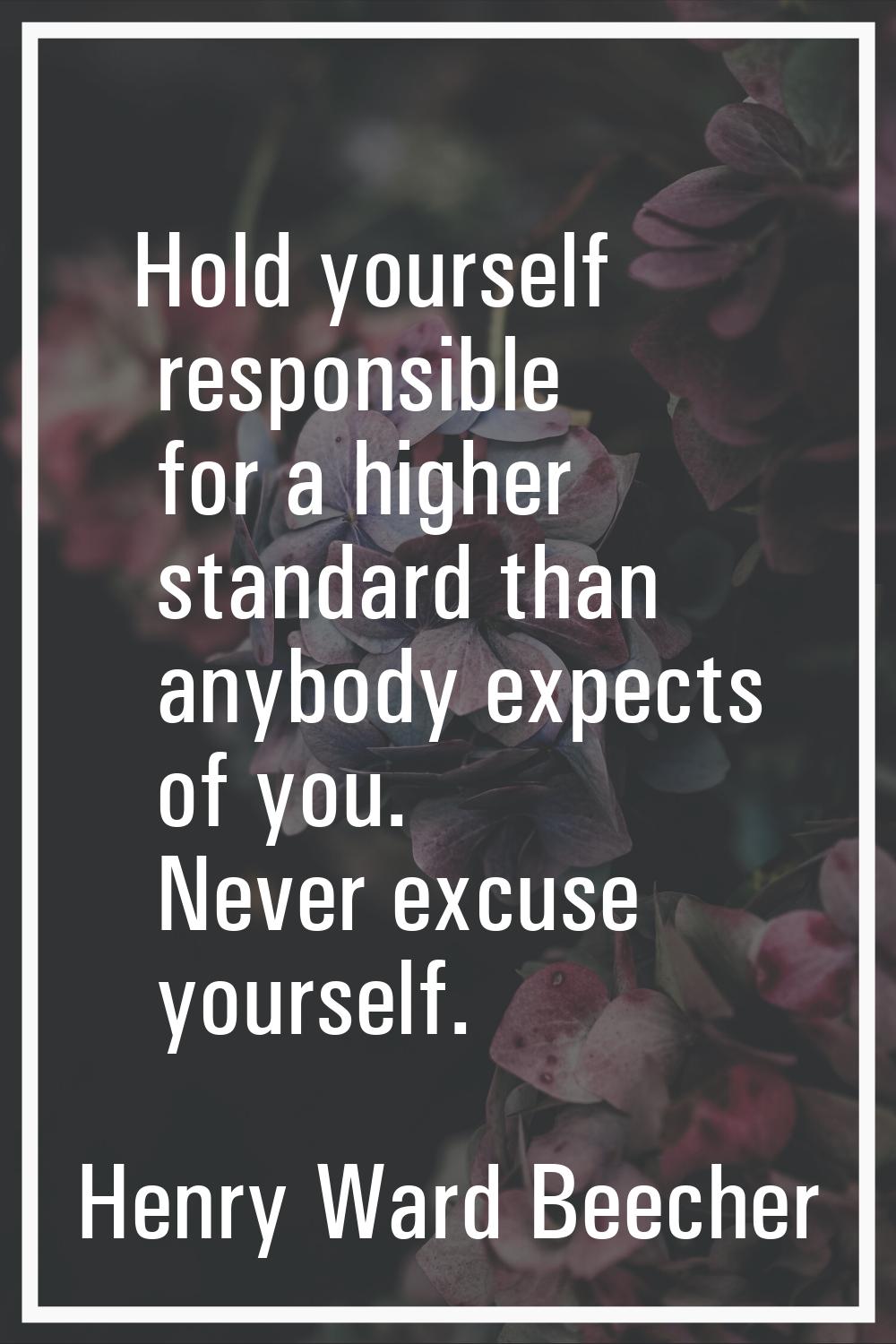 Hold yourself responsible for a higher standard than anybody expects of you. Never excuse yourself.