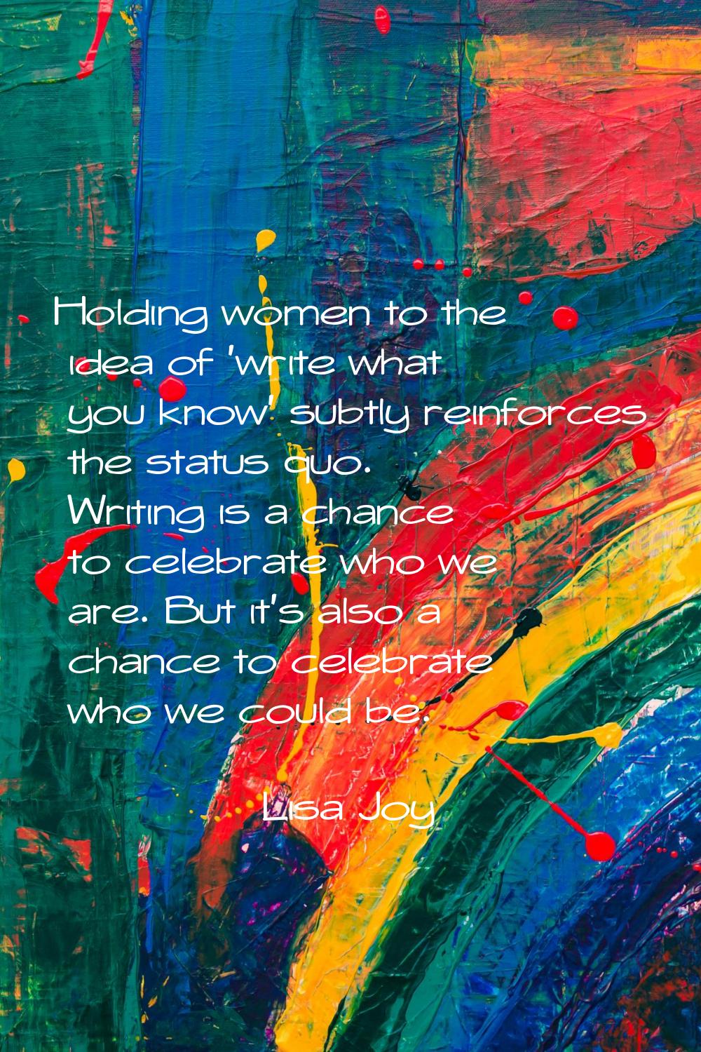 Holding women to the idea of 'write what you know' subtly reinforces the status quo. Writing is a c