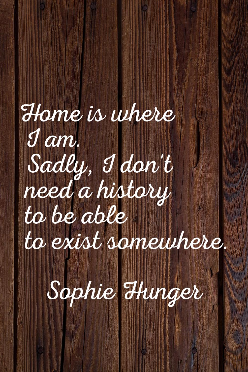 Home is where I am. Sadly, I don't need a history to be able to exist somewhere.