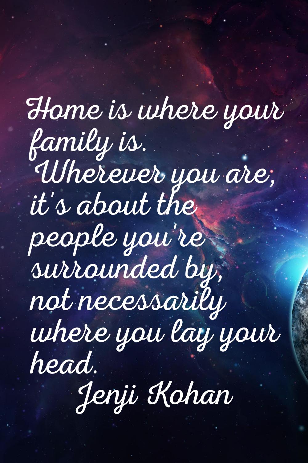 Home is where your family is. Wherever you are, it's about the people you're surrounded by, not nec
