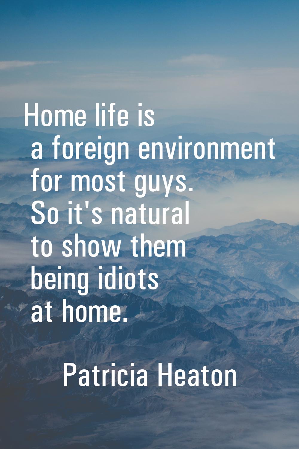 Home life is a foreign environment for most guys. So it's natural to show them being idiots at home