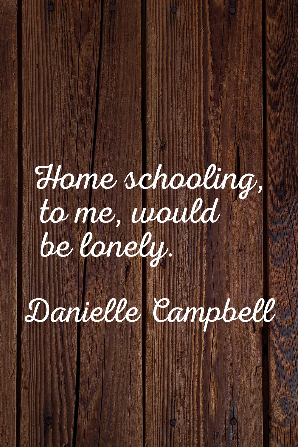 Home schooling, to me, would be lonely.