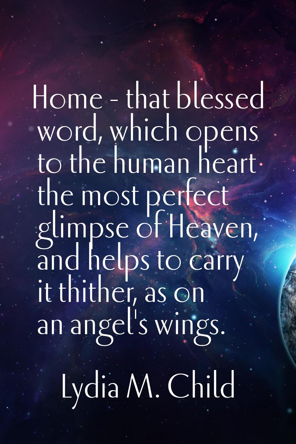 Home - that blessed word, which opens to the human heart the most perfect glimpse of Heaven, and he