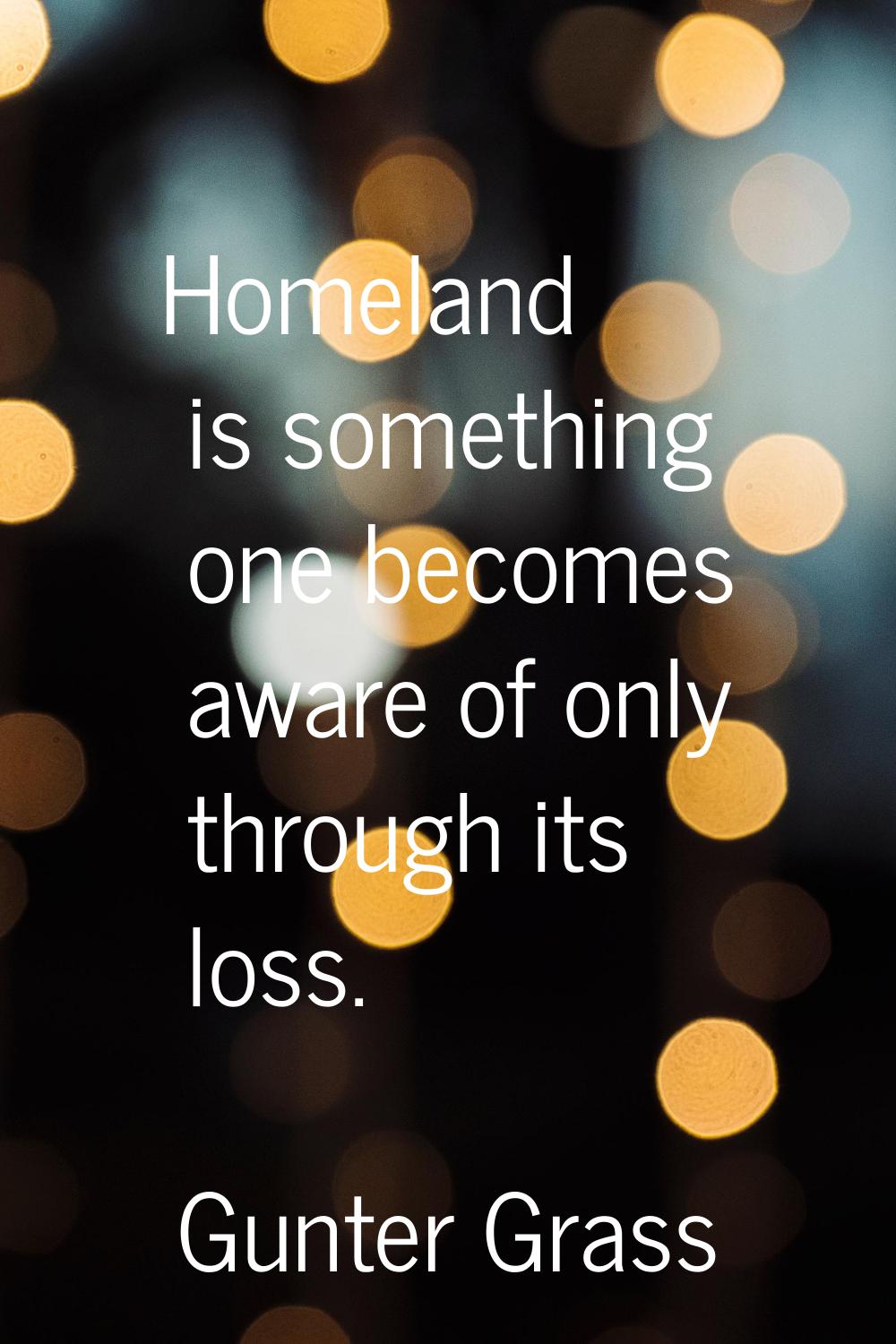 Homeland is something one becomes aware of only through its loss.