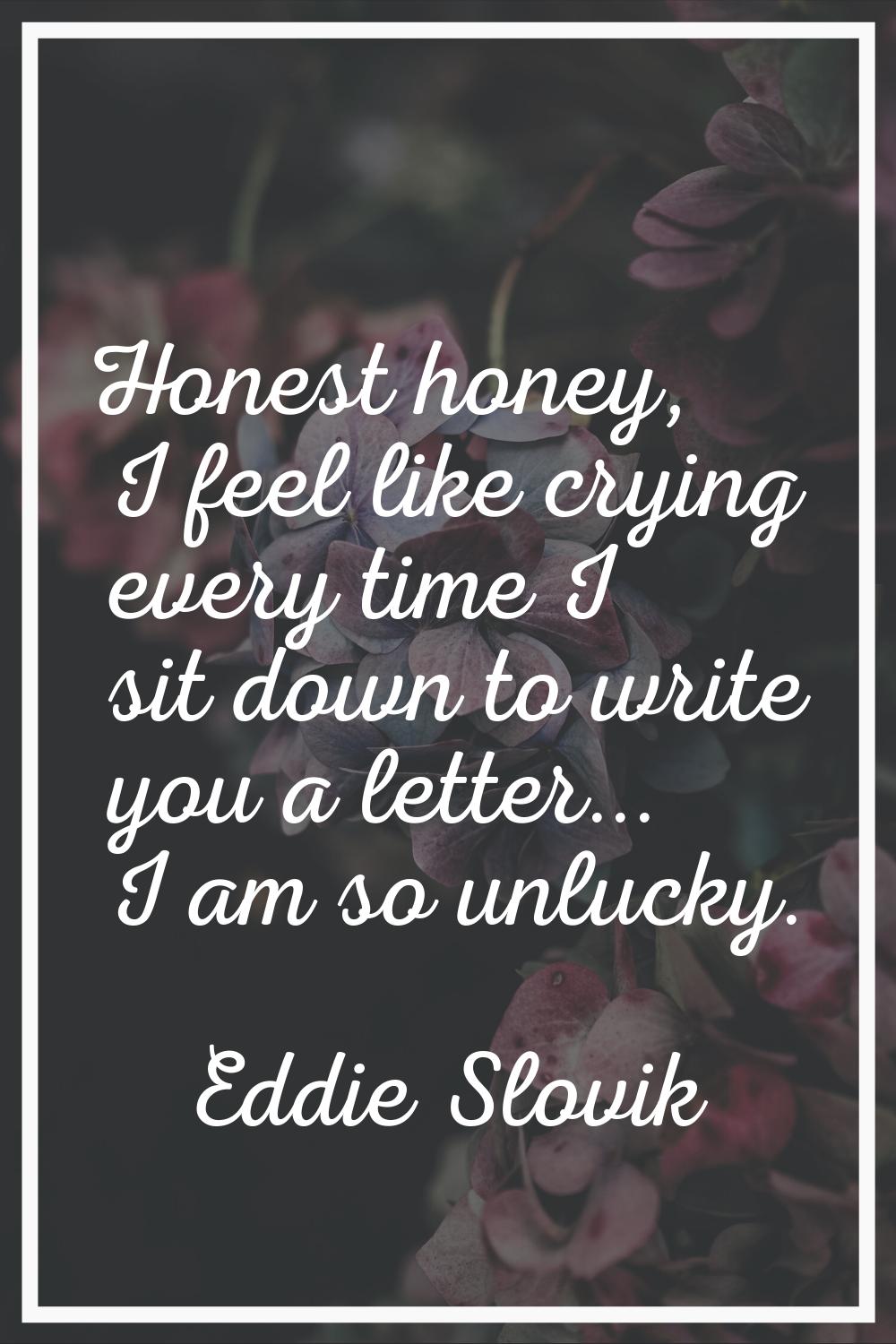 Honest honey, I feel like crying every time I sit down to write you a letter... I am so unlucky.