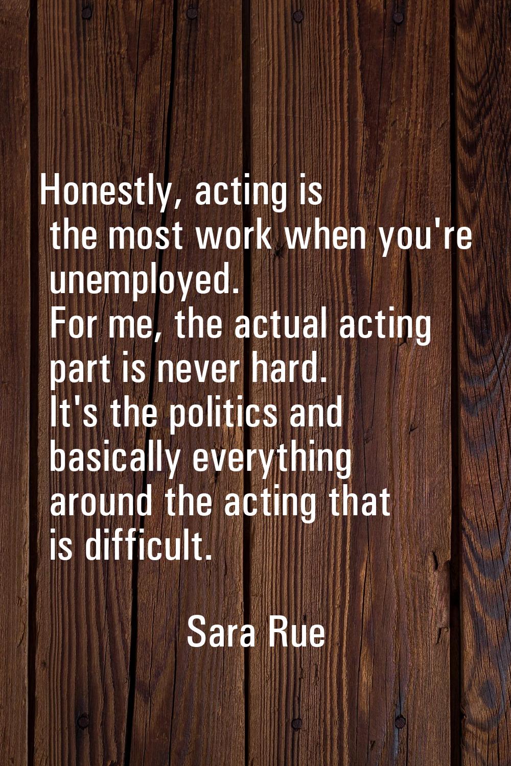 Honestly, acting is the most work when you're unemployed. For me, the actual acting part is never h