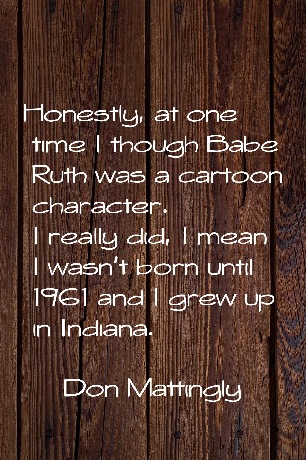 Honestly, at one time I though Babe Ruth was a cartoon character. I really did, I mean I wasn't bor