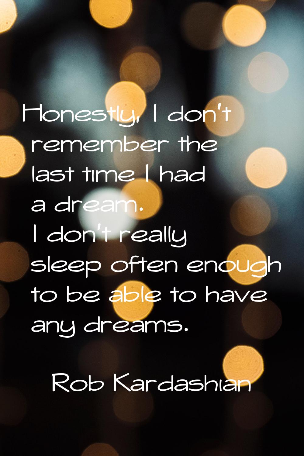 Honestly, I don't remember the last time I had a dream. I don't really sleep often enough to be abl