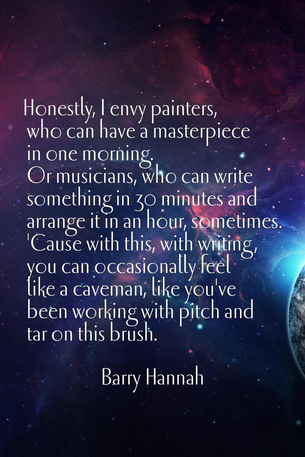 Honestly, I envy painters, who can have a masterpiece in one morning. Or musicians, who can write s