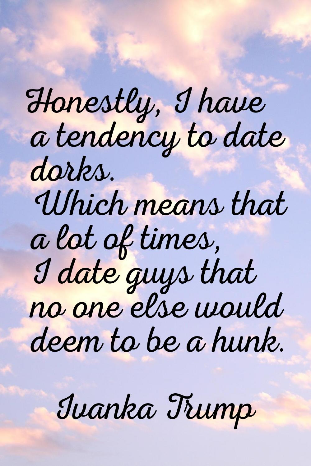 Honestly, I have a tendency to date dorks. Which means that a lot of times, I date guys that no one