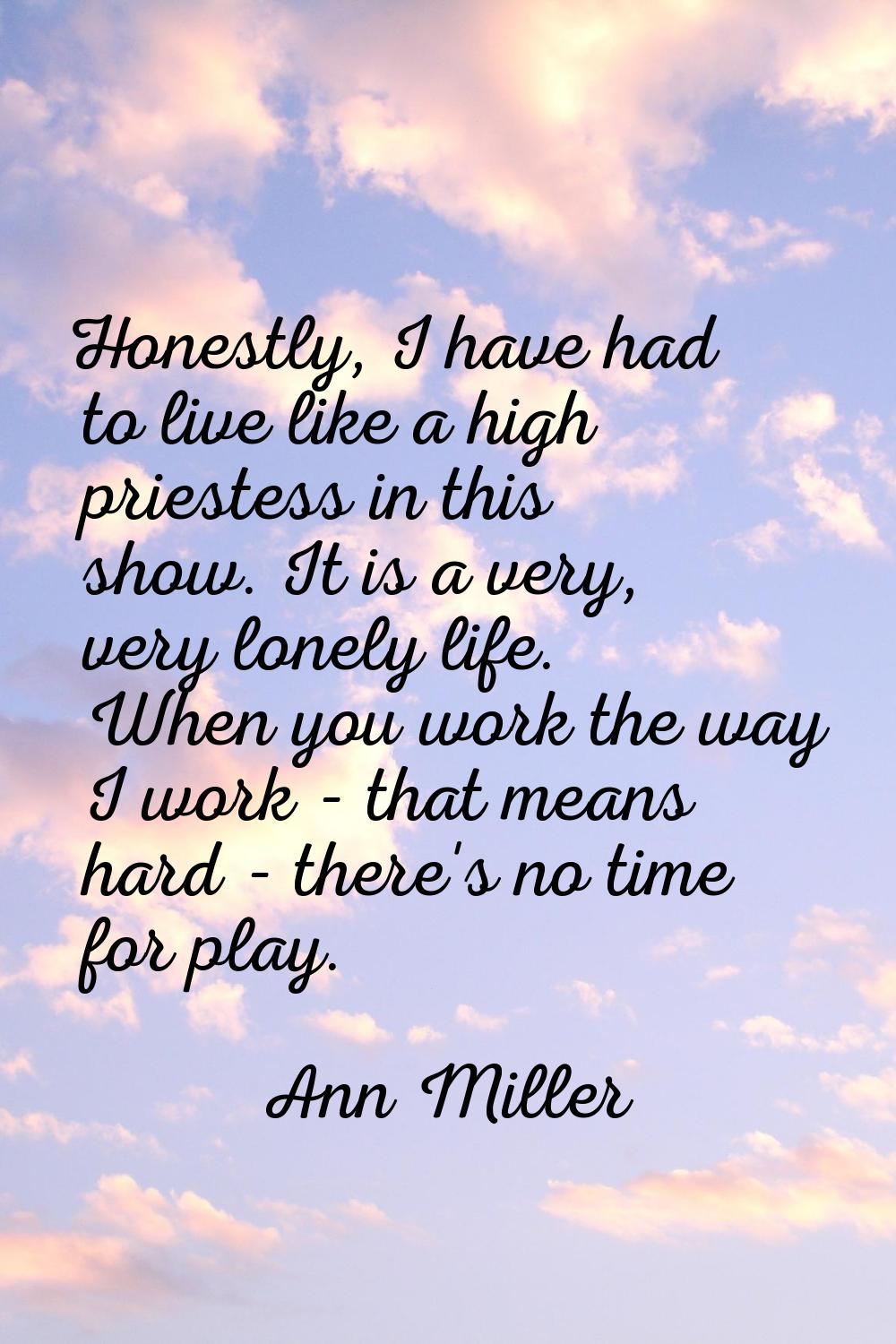 Honestly, I have had to live like a high priestess in this show. It is a very, very lonely life. Wh
