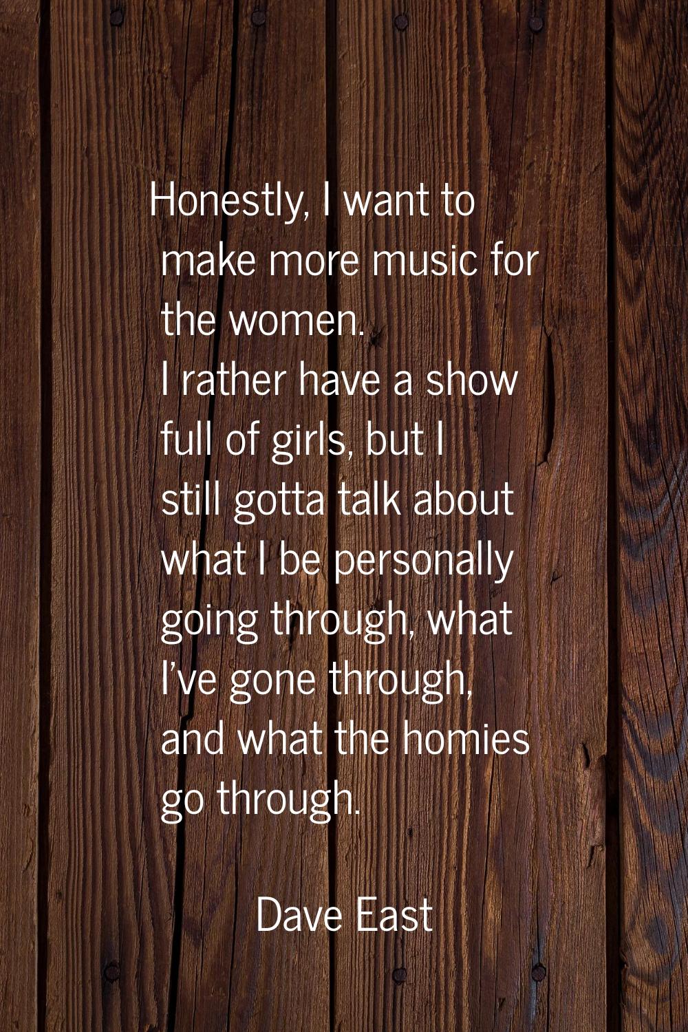 Honestly, I want to make more music for the women. I rather have a show full of girls, but I still 