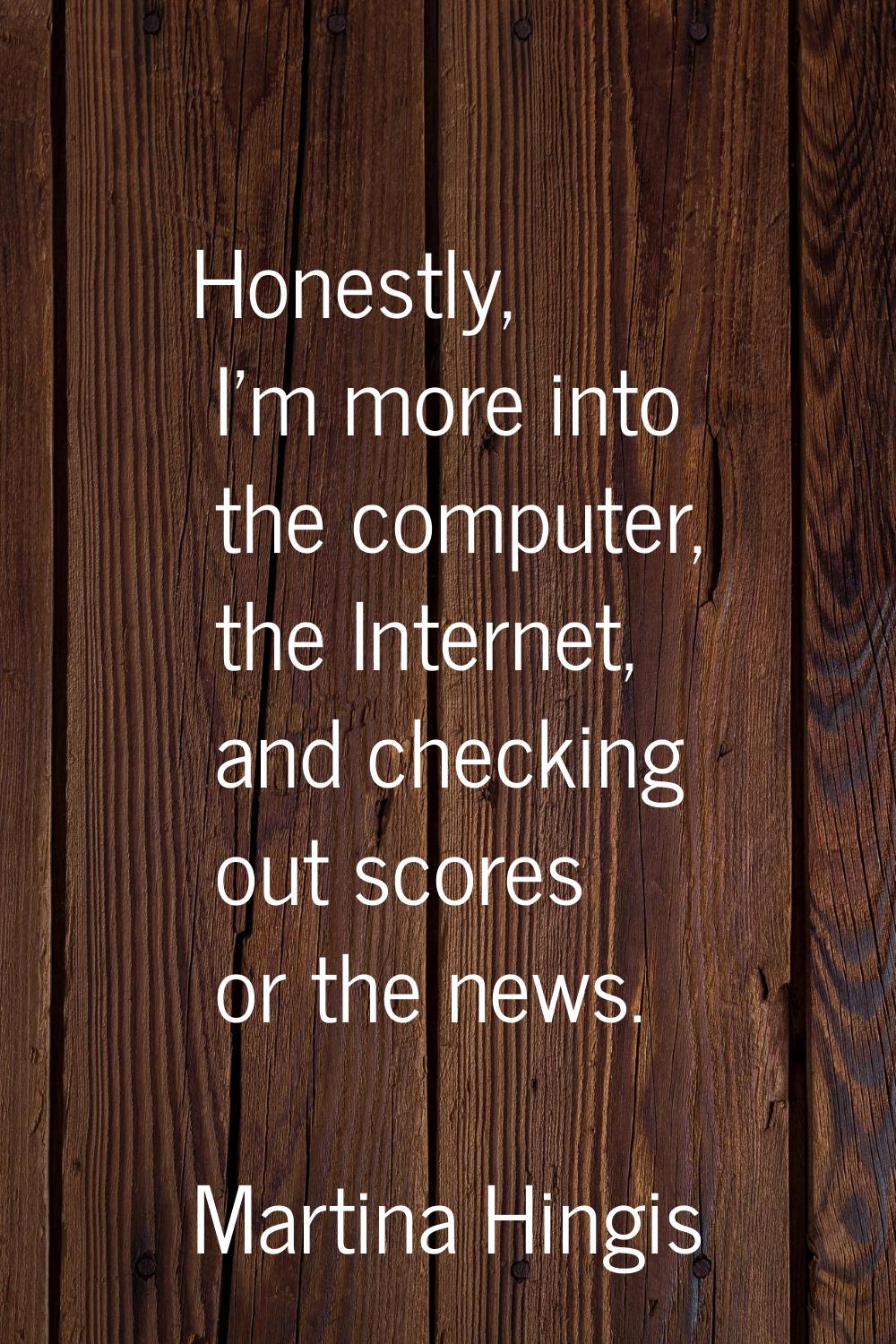 Honestly, I'm more into the computer, the Internet, and checking out scores or the news.