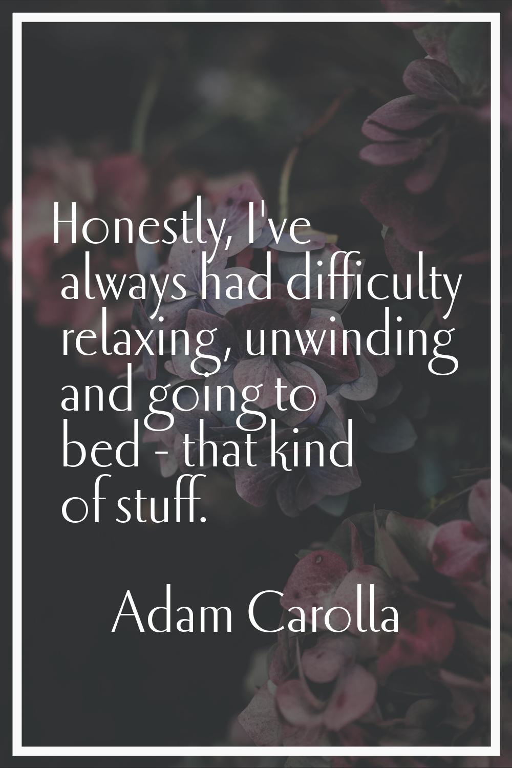 Honestly, I've always had difficulty relaxing, unwinding and going to bed - that kind of stuff.