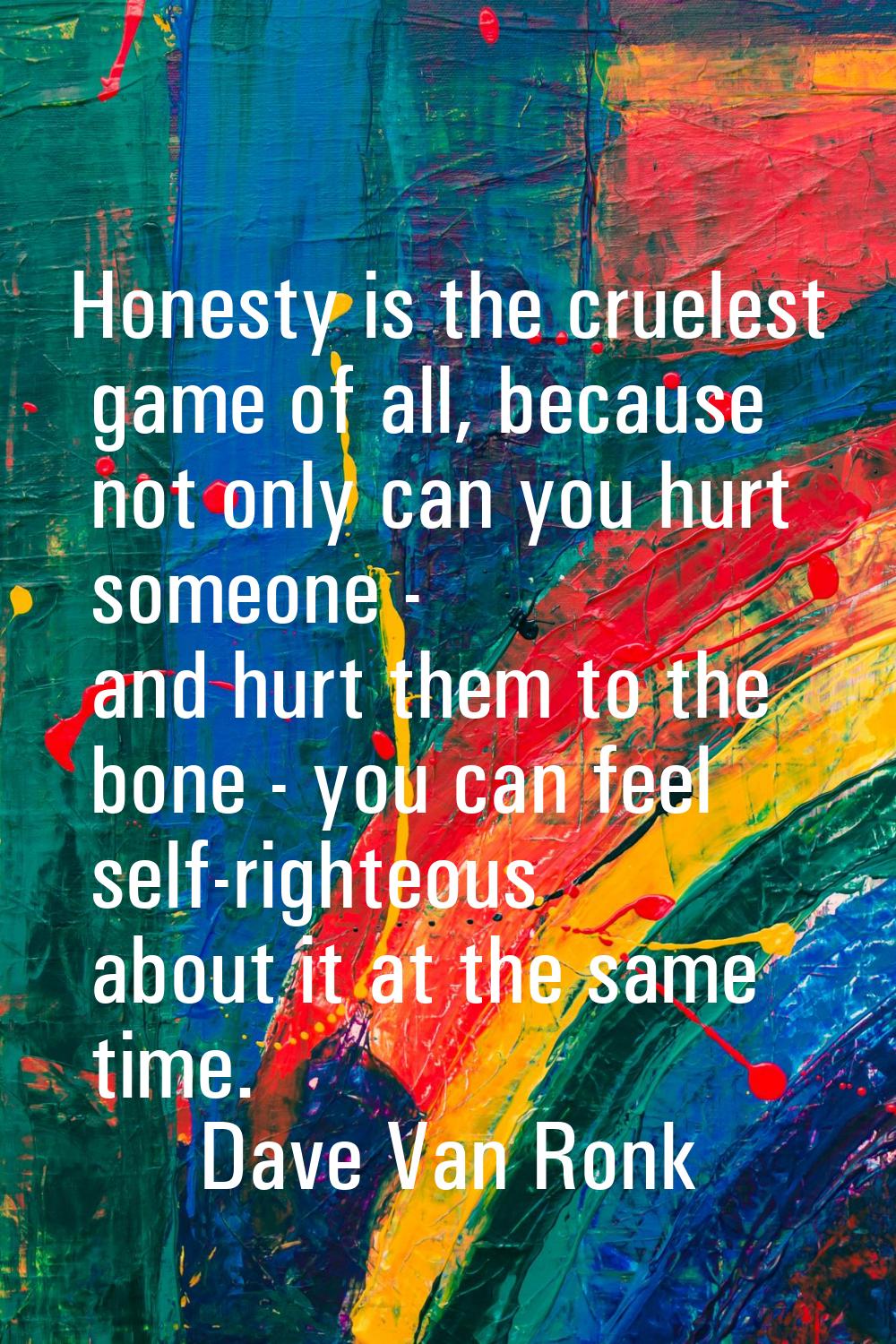 Honesty is the cruelest game of all, because not only can you hurt someone - and hurt them to the b