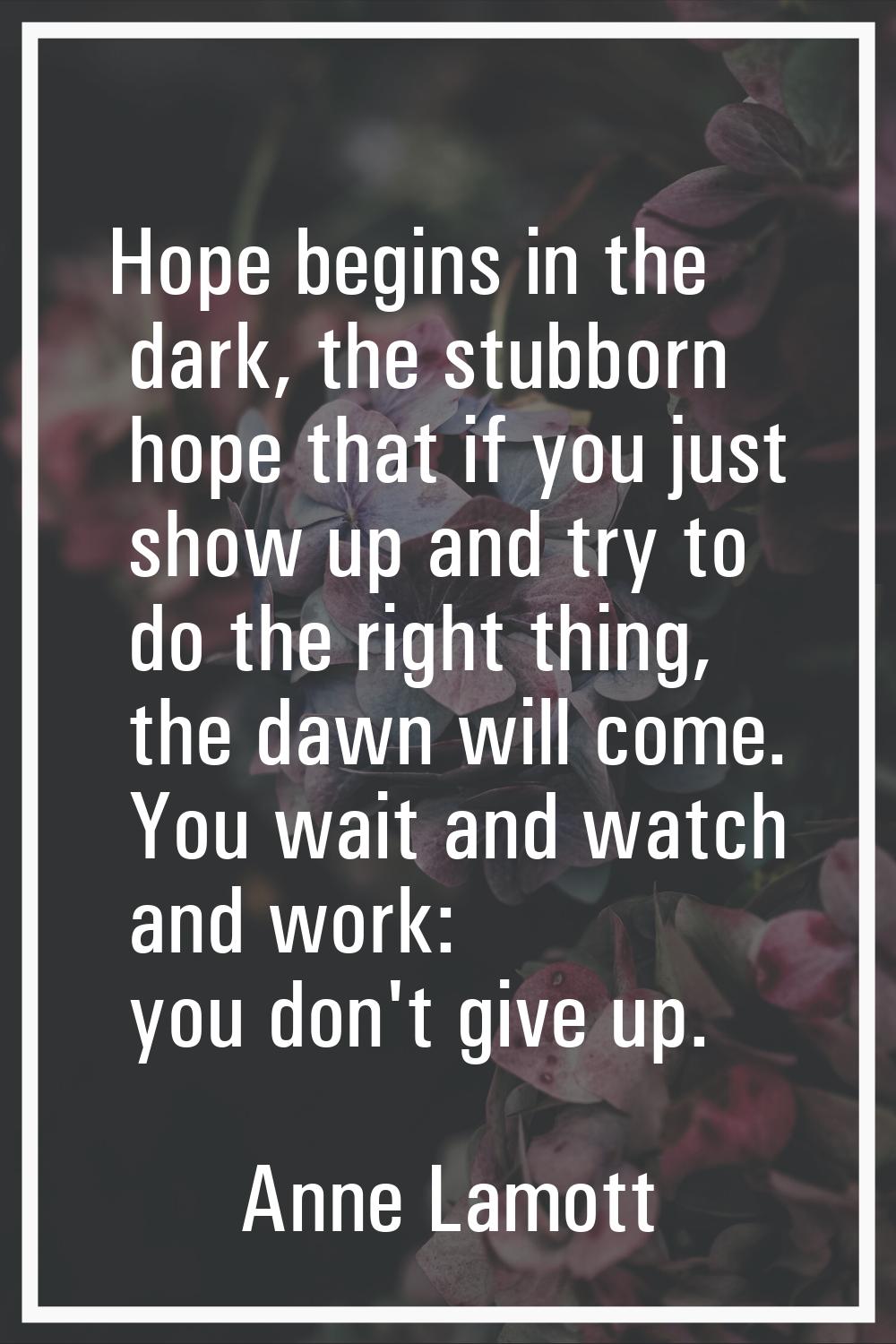Hope begins in the dark, the stubborn hope that if you just show up and try to do the right thing, 