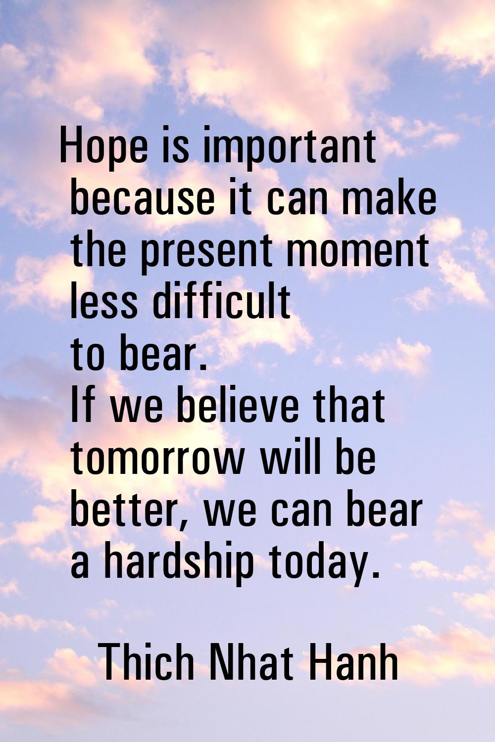 Hope is important because it can make the present moment less difficult to bear. If we believe that