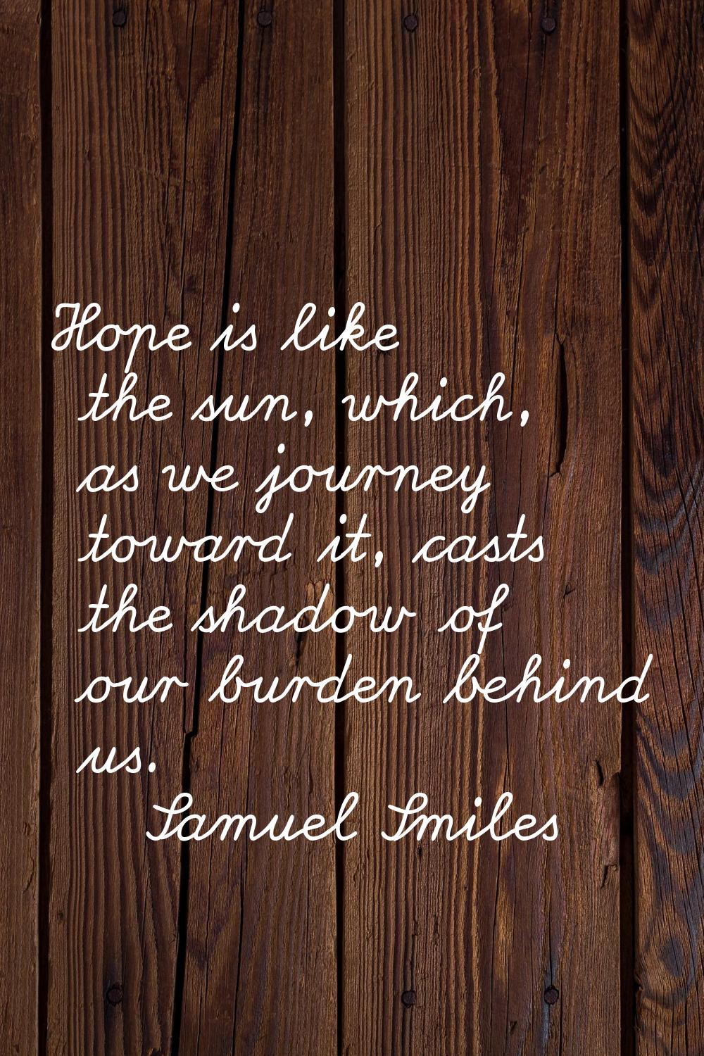 Hope is like the sun, which, as we journey toward it, casts the shadow of our burden behind us.