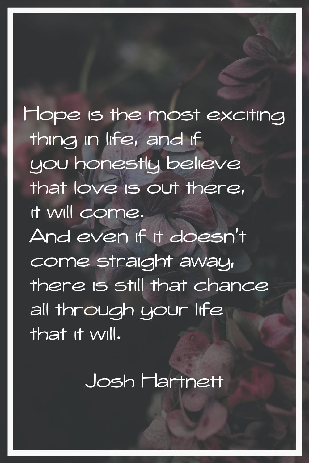Hope is the most exciting thing in life, and if you honestly believe that love is out there, it wil